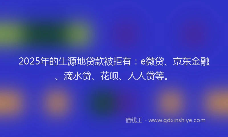 2025年的生源地贷款被拒有：e微贷、京东金融、滴水贷、花呗、人人贷等。