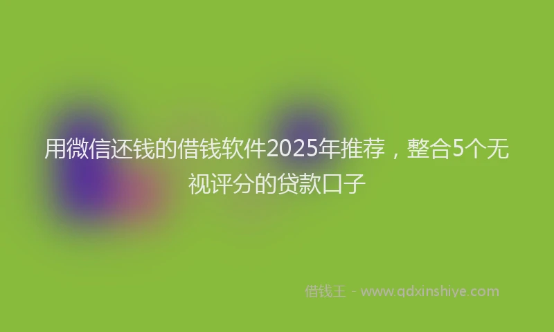 用微信还钱的借钱软件2025年推荐，整合5个无视评分的贷款口子