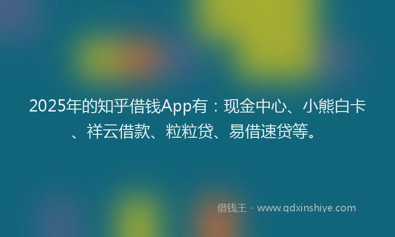 2025年的知乎借钱App有：现金中心、小熊白卡、祥云借款、粒粒贷、易借速贷等。