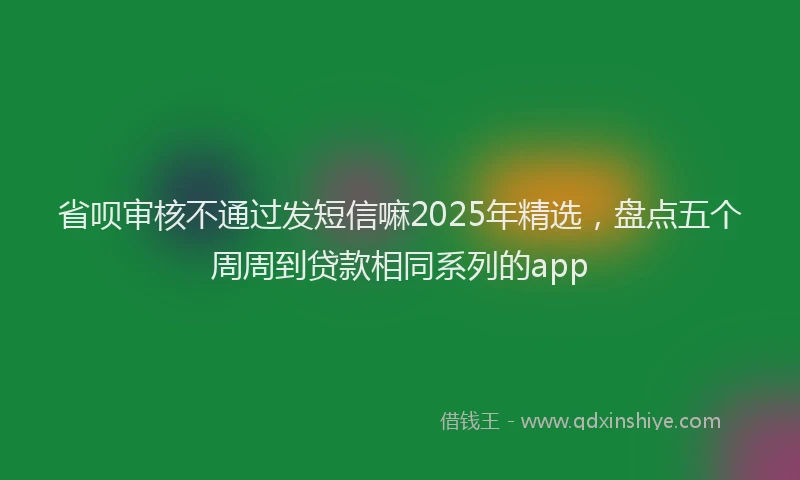 省呗审核不通过发短信嘛2025年精选，盘点五个周周到贷款相同系列的app