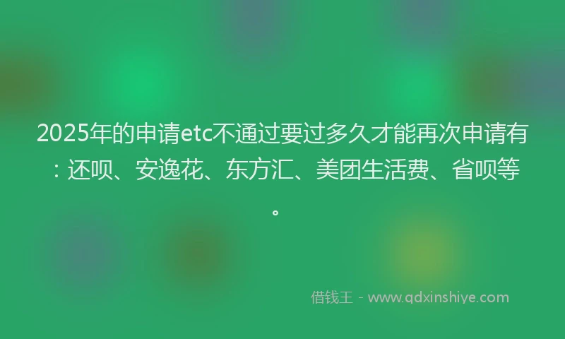 2025年的申请etc不通过要过多久才能再次申请有：还呗、安逸花、东方汇、美团生活费、省呗等。