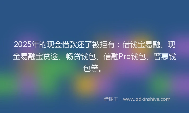 2025年的现金借款还了被拒有：借钱宝易融、现金易融宝贷途、畅贷钱包、信融Pro钱包、普惠钱包等。