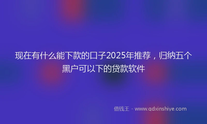 现在有什么能下款的口子2025年推荐，归纳五个黑户可以下的贷款软件
