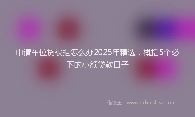 申请车位贷被拒怎么办2025年精选，概括5个必下的小额贷款口子