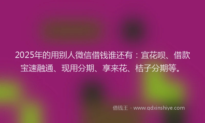 2025年的用别人微信借钱谁还有：宜花呗、借款宝速融通、现用分期、享来花、桔子分期等。