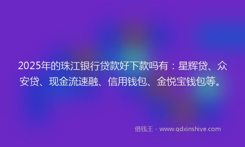 2025年的珠江银行贷款好下款吗有：星辉贷、众安贷、现金流速融、信用钱包、金悦宝钱包等。