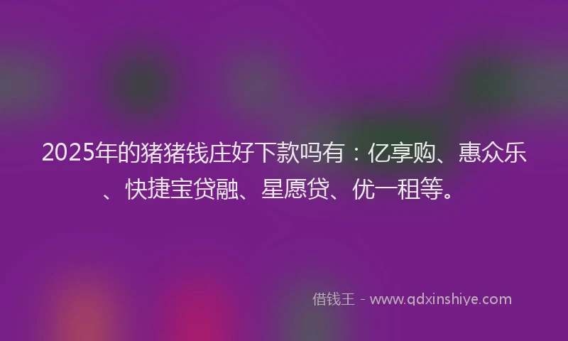 2025年的猪猪钱庄好下款吗有：亿享购、惠众乐、快捷宝贷融、星愿贷、优一租等。