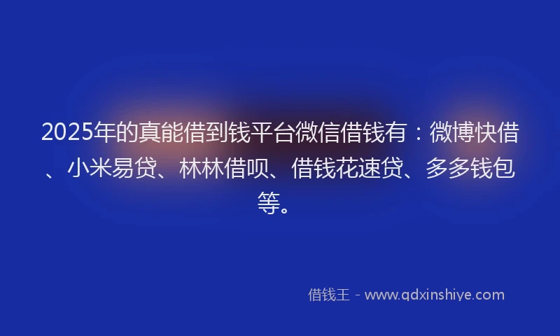 2025年的真能借到钱平台微信借钱有：微博快借、小米易贷、林林借呗、借钱花速贷、多多钱包等。
