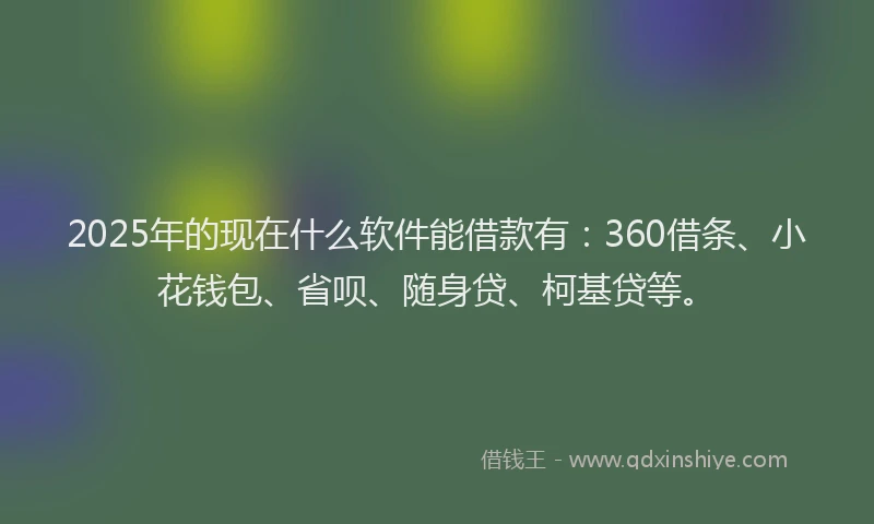 2025年的现在什么软件能借款有：360借条、小花钱包、省呗、随身贷、柯基贷等。