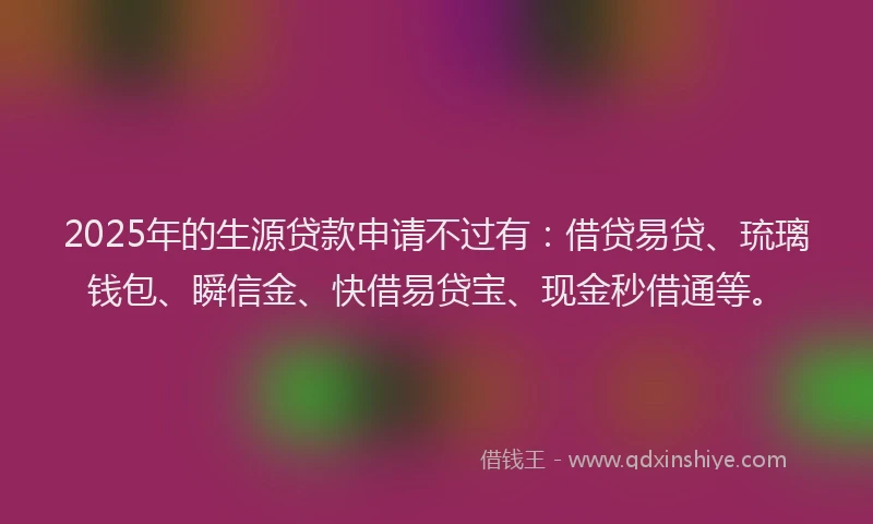 2025年的生源贷款申请不过有：借贷易贷、琉璃钱包、瞬信金、快借易贷宝、现金秒借通等。