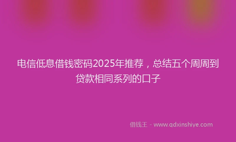 电信低息借钱密码2025年推荐，总结五个周周到贷款相同系列的口子