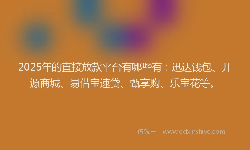 2025年的直接放款平台有哪些有：迅达钱包、开源商城、易借宝速贷、甄享购、乐宝花等。