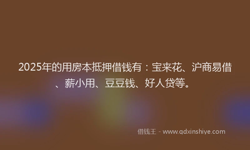 2025年的用房本抵押借钱有：宝来花、沪商易借、薪小用、豆豆钱、好人贷等。