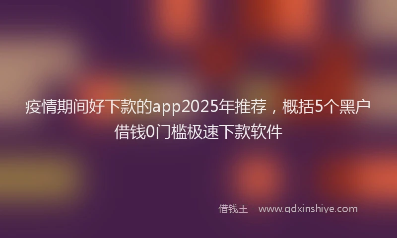 疫情期间好下款的app2025年推荐，概括5个黑户借钱0门槛极速下款软件