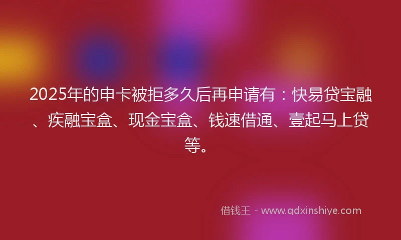 2025年的申卡被拒多久后再申请有：快易贷宝融、疾融宝盒、现金宝盒、钱速借通、壹起马上贷等。