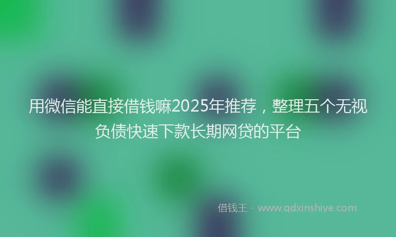 用微信能直接借钱嘛2025年推荐，整理五个无视负债快速下款长期网贷的平台