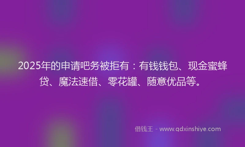 2025年的申请吧务被拒有：有钱钱包、现金蜜蜂贷、魔法速借、零花罐、随意优品等。