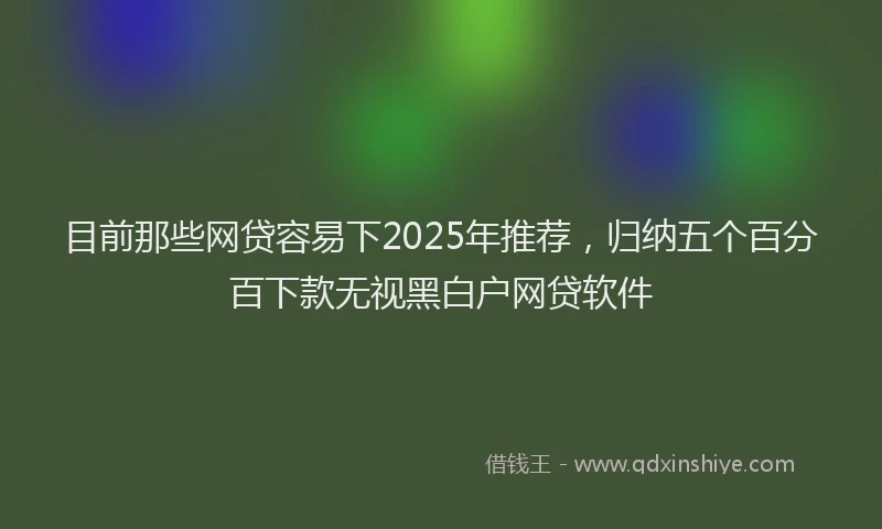 目前那些网贷容易下2025年推荐，归纳五个百分百下款无视黑白户网贷软件