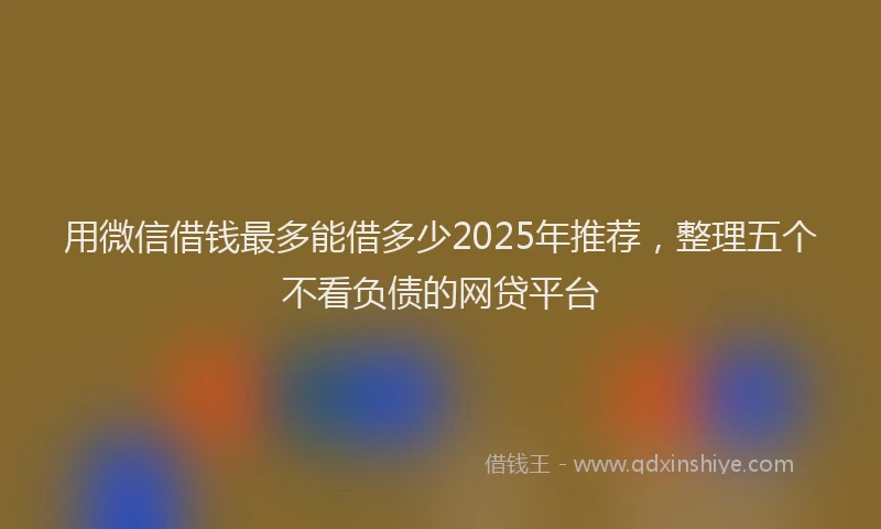 用微信借钱最多能借多少2025年推荐，整理五个不看负债的网贷平台