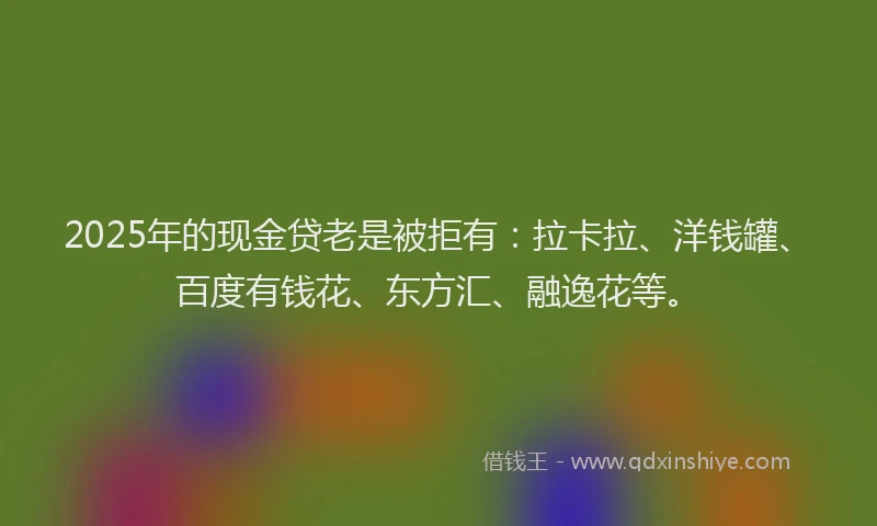 2025年的现金贷老是被拒有：拉卡拉、洋钱罐、百度有钱花、东方汇、融逸花等。