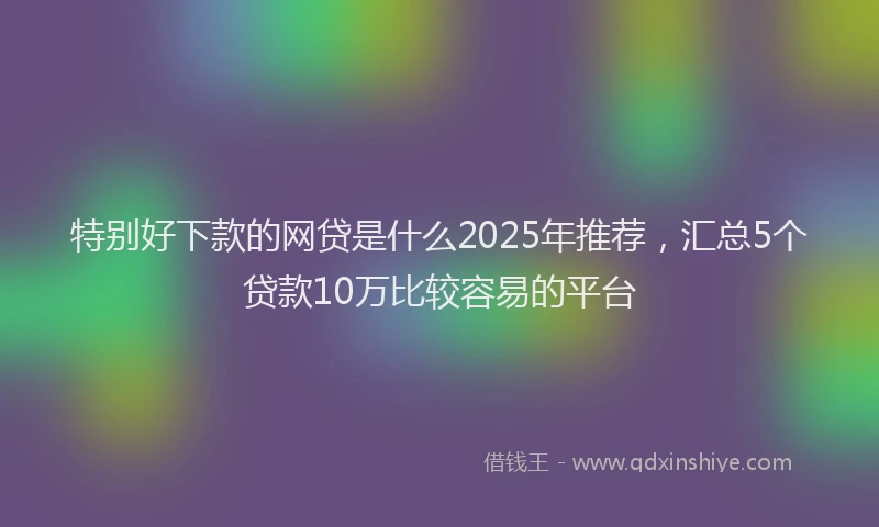 特别好下款的网贷是什么2025年推荐，汇总5个贷款10万比较容易的平台