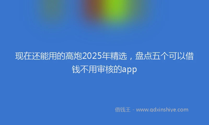 现在还能用的高炮2025年精选，盘点五个可以借钱不用审核的app
