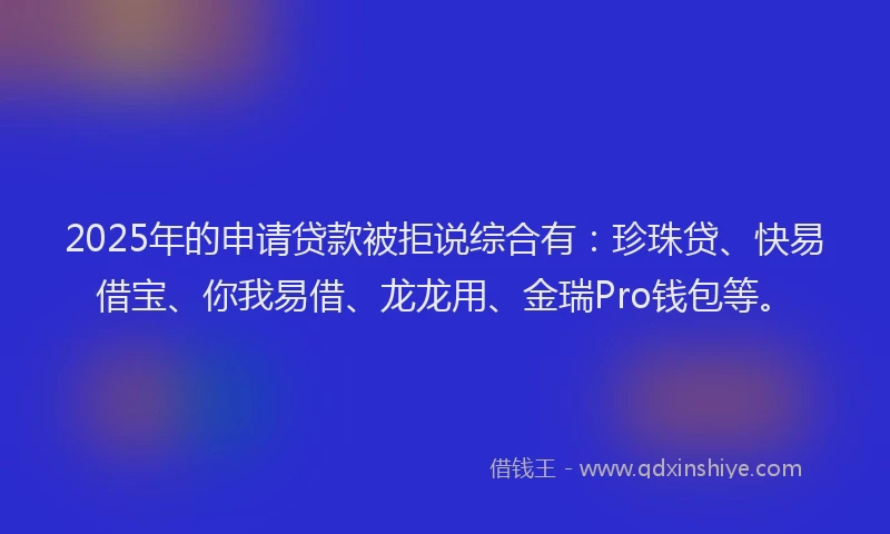 2025年的申请贷款被拒说综合有：珍珠贷、快易借宝、你我易借、龙龙用、金瑞Pro钱包等。