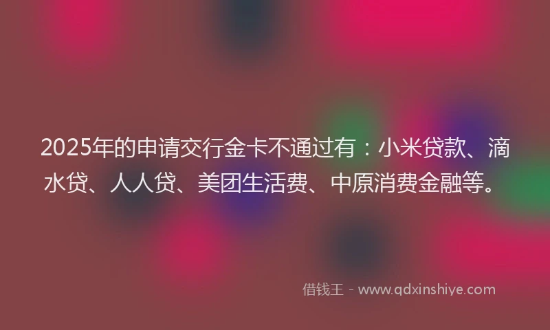 2025年的申请交行金卡不通过有：小米贷款、滴水贷、人人贷、美团生活费、中原消费金融等。