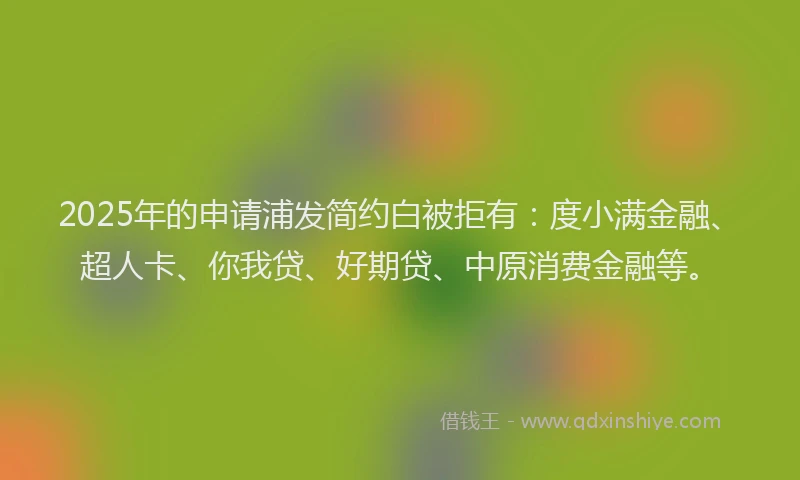 2025年的申请浦发简约白被拒有：度小满金融、超人卡、你我贷、好期贷、中原消费金融等。