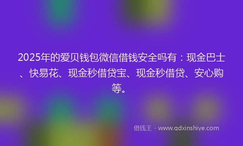 2025年的爱贝钱包微信借钱安全吗有：现金巴士、快易花、现金秒借贷宝、现金秒借贷、安心购等。