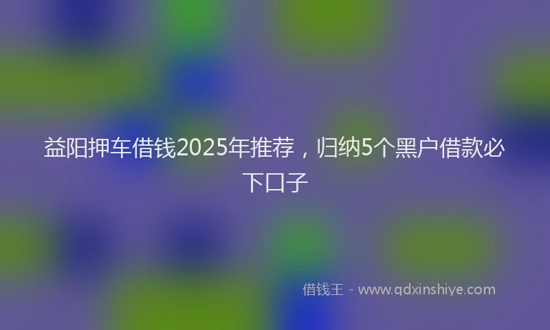 益阳押车借钱2025年推荐，归纳5个黑户借款必下口子