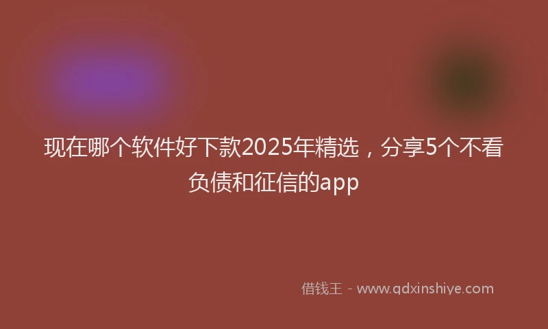 现在哪个软件好下款2025年精选，分享5个不看负债和征信的app