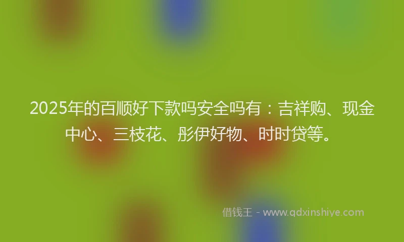 2025年的百顺好下款吗安全吗有：吉祥购、现金中心、三枝花、彤伊好物、时时贷等。