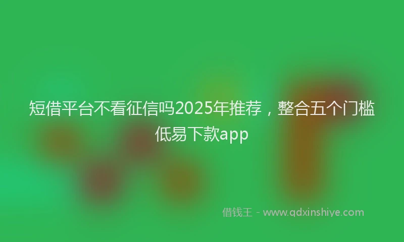 短借平台不看征信吗2025年推荐，整合五个门槛低易下款app