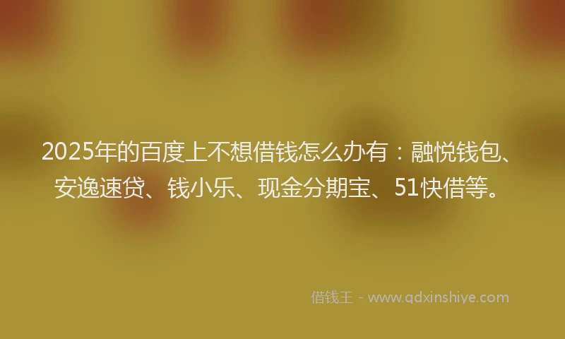 2025年的百度上不想借钱怎么办有：融悦钱包、安逸速贷、钱小乐、现金分期宝、51快借等。
