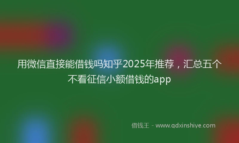 用微信直接能借钱吗知乎2025年推荐，汇总五个不看征信小额借钱的app