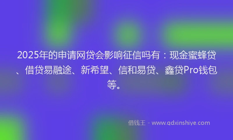 2025年的申请网贷会影响征信吗有：现金蜜蜂贷、借贷易融途、新希望、信和易贷、鑫贷Pro钱包等。