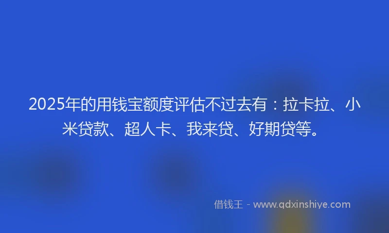2025年的用钱宝额度评估不过去有：拉卡拉、小米贷款、超人卡、我来贷、好期贷等。