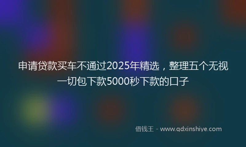申请贷款买车不通过2025年精选，整理五个无视一切包下款5000秒下款的口子