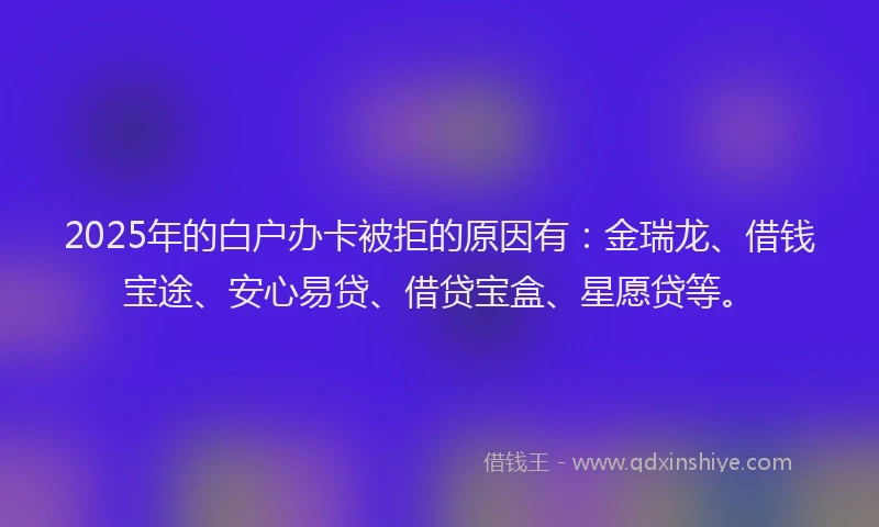 2025年的白户办卡被拒的原因有：金瑞龙、借钱宝途、安心易贷、借贷宝盒、星愿贷等。