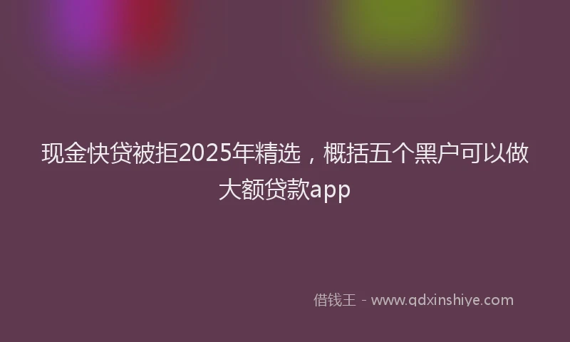 现金快贷被拒2025年精选，概括五个黑户可以做大额贷款app