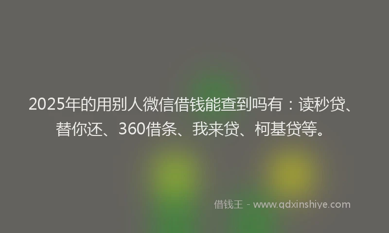 2025年的用别人微信借钱能查到吗有：读秒贷、替你还、360借条、我来贷、柯基贷等。