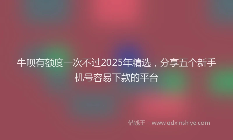 牛呗有额度一次不过2025年精选，分享五个新手机号容易下款的平台