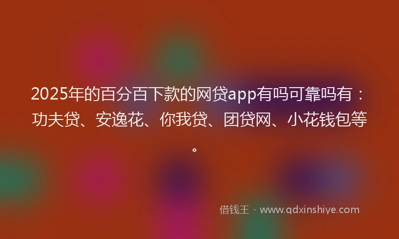 2025年的百分百下款的网贷app有吗可靠吗有：功夫贷、安逸花、你我贷、团贷网、小花钱包等。
