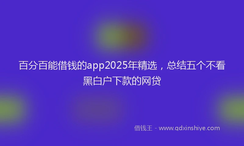 百分百能借钱的app2025年精选，总结五个不看黑白户下款的网贷