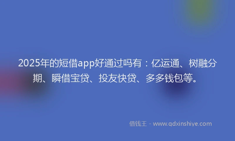 2025年的短借app好通过吗有：亿运通、树融分期、瞬借宝贷、投友快贷、多多钱包等。