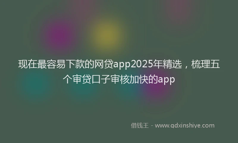 现在最容易下款的网贷app2025年精选，梳理五个审贷口子审核加快的app