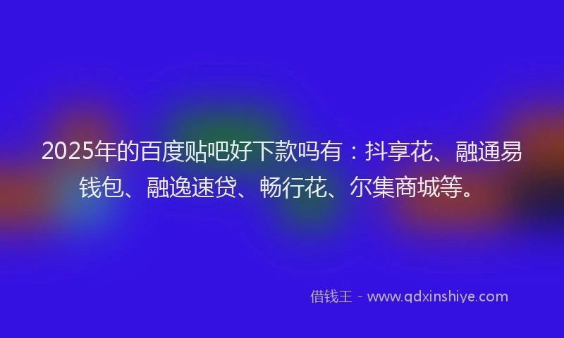 2025年的百度贴吧好下款吗有：抖享花、融通易钱包、融逸速贷、畅行花、尔集商城等。