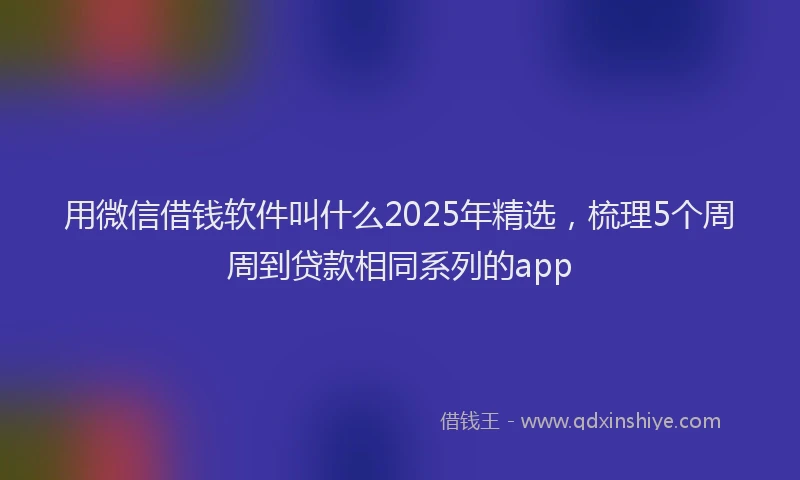 用微信借钱软件叫什么2025年精选，梳理5个周周到贷款相同系列的app