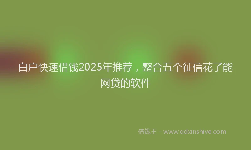白户快速借钱2025年推荐，整合五个征信花了能网贷的软件